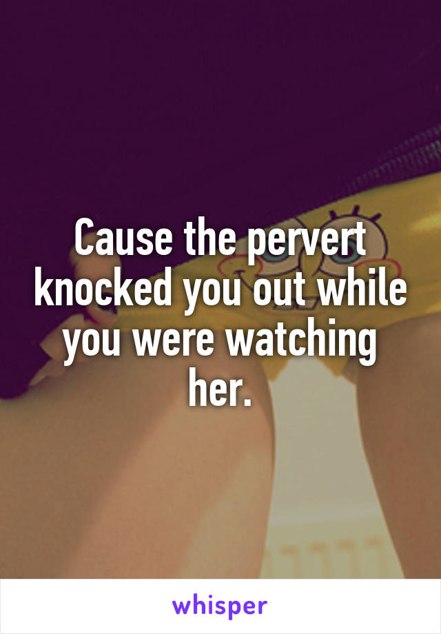 Cause the pervert knocked you out while you were watching her.