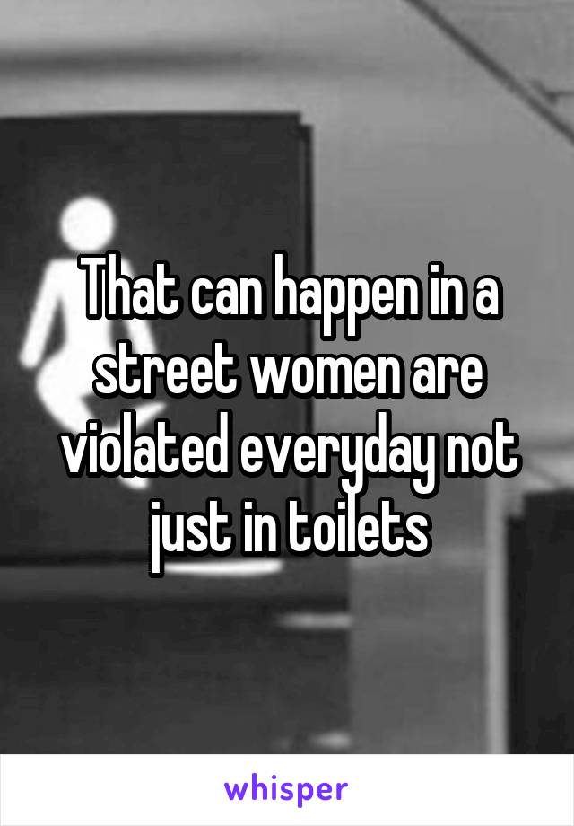 That can happen in a street women are violated everyday not just in toilets