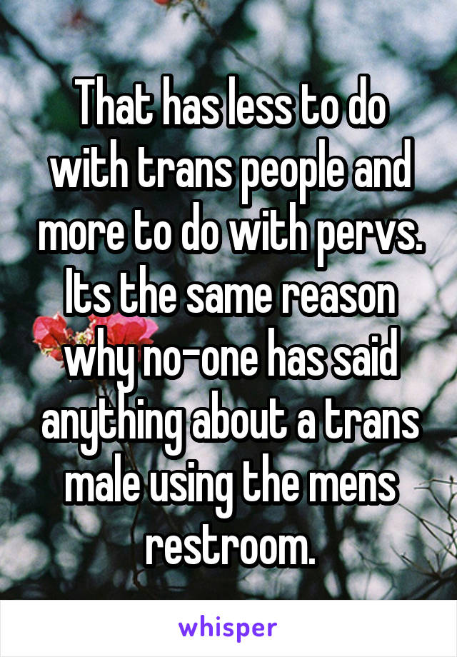 That has less to do with trans people and more to do with pervs. Its the same reason why no-one has said anything about a trans male using the mens restroom.