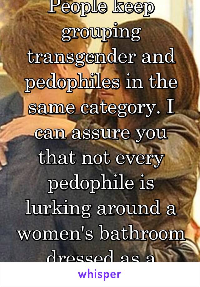 People keep grouping transgender and pedophiles in the same category. I can assure you that not every pedophile is lurking around a women's bathroom dressed as a "woman".