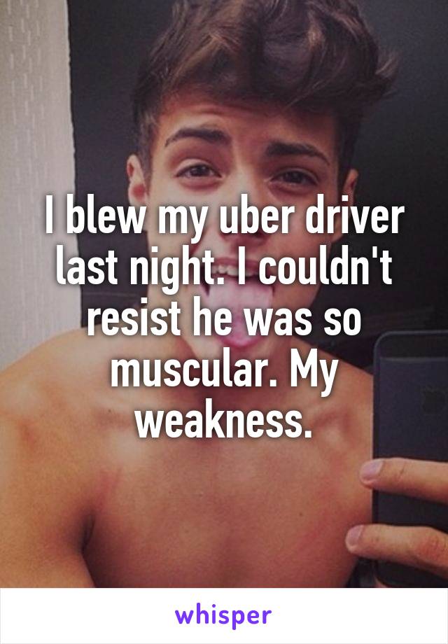 I blew my uber driver last night. I couldn't resist he was so muscular. My weakness.