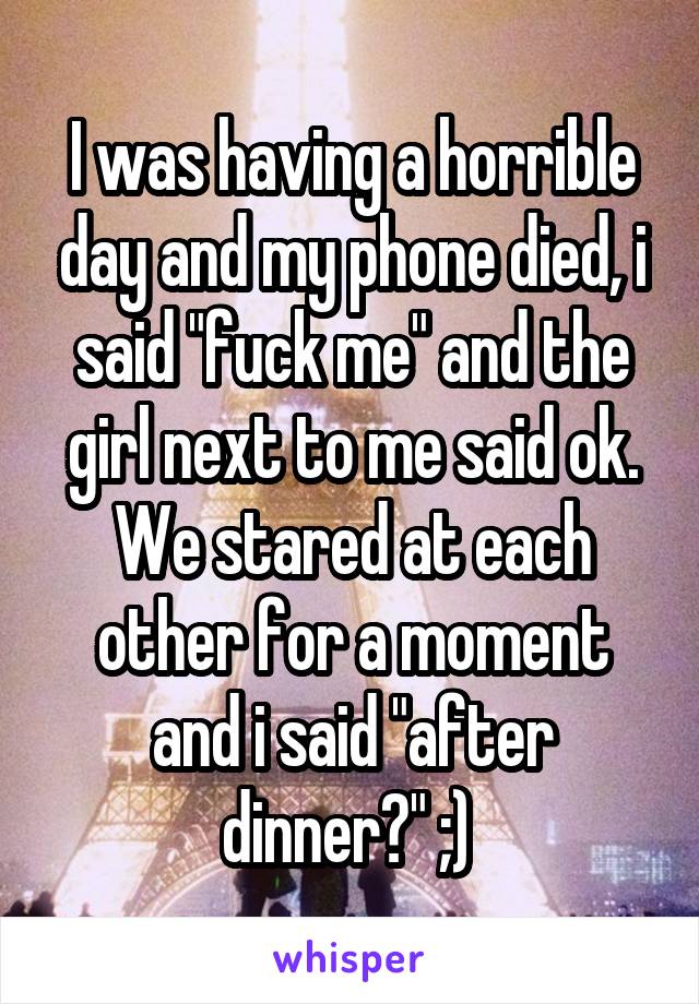 I was having a horrible day and my phone died, i said "fuck me" and the girl next to me said ok. We stared at each other for a moment and i said "after dinner?" ;) 