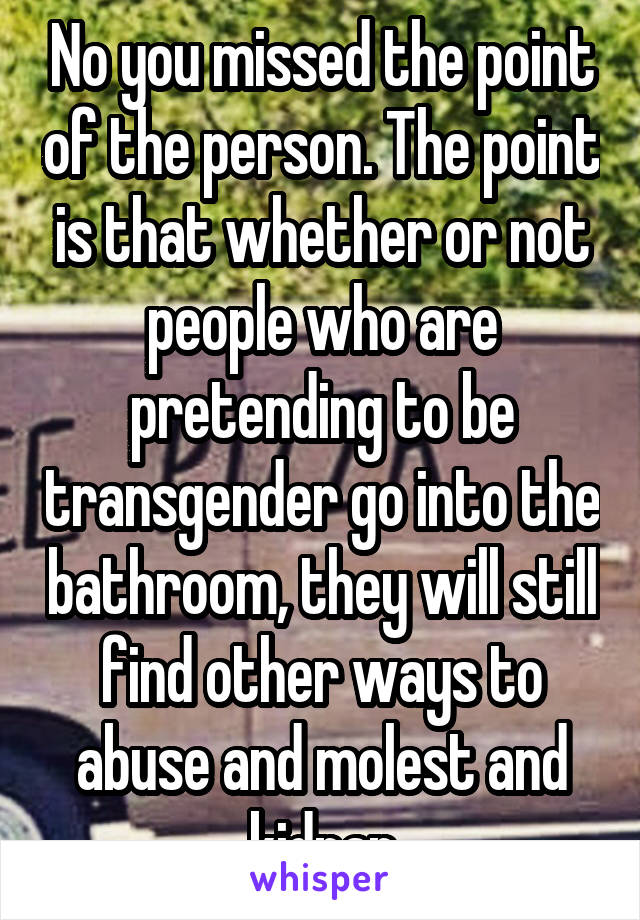 No you missed the point of the person. The point is that whether or not people who are pretending to be transgender go into the bathroom, they will still find other ways to abuse and molest and kidnap