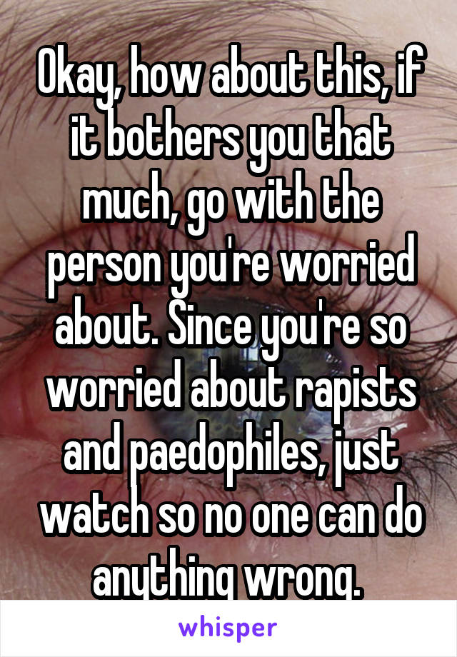 Okay, how about this, if it bothers you that much, go with the person you're worried about. Since you're so worried about rapists and paedophiles, just watch so no one can do anything wrong. 