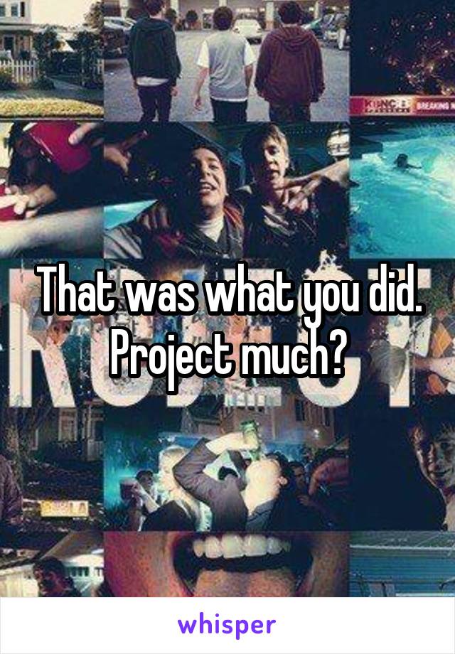 That was what you did. Project much?