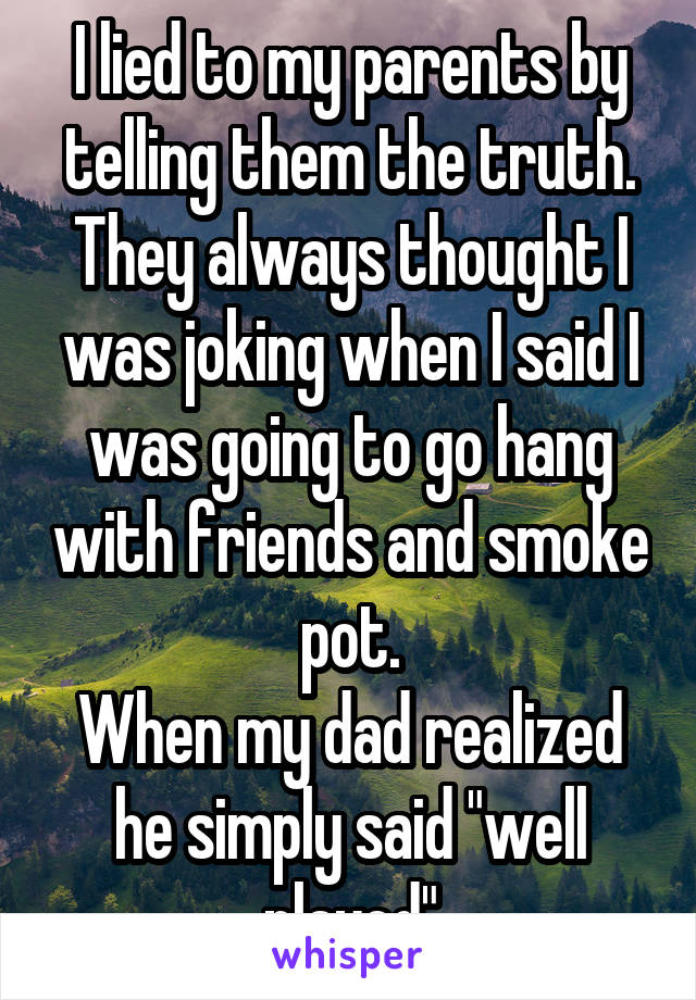 I lied to my parents by telling them the truth. They always thought I was joking when I said I was going to go hang with friends and smoke pot.
When my dad realized he simply said "well played"