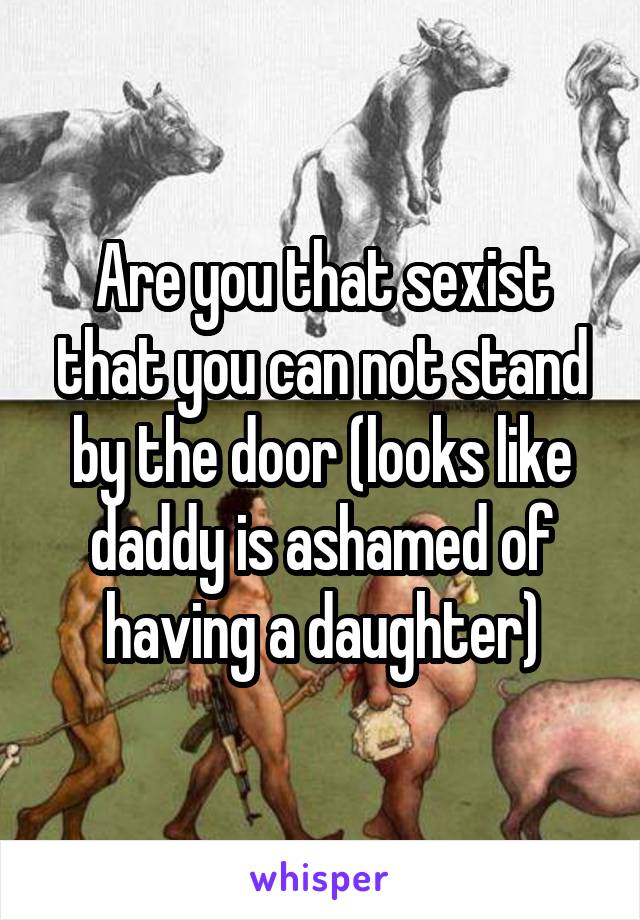 Are you that sexist that you can not stand by the door (looks like daddy is ashamed of having a daughter)