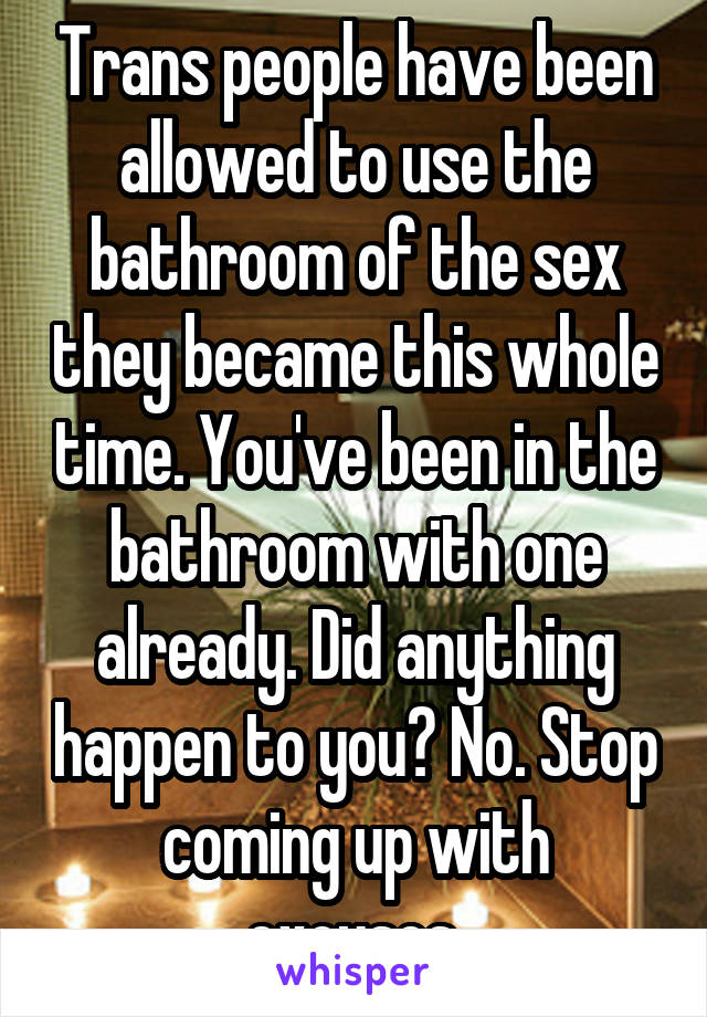 Trans people have been allowed to use the bathroom of the sex they became this whole time. You've been in the bathroom with one already. Did anything happen to you? No. Stop coming up with excuses.