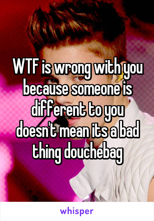 WTF is wrong with you because someone is different to you doesn't mean its a bad thing douchebag