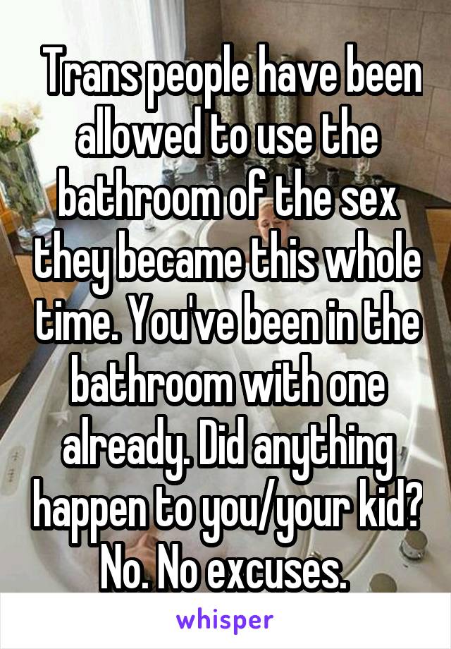  Trans people have been allowed to use the bathroom of the sex they became this whole time. You've been in the bathroom with one already. Did anything happen to you/your kid? No. No excuses. 