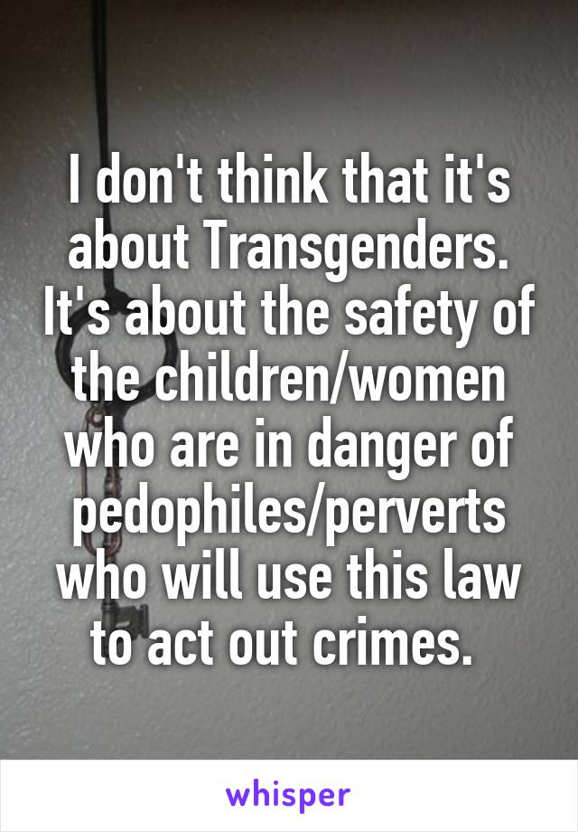 I don't think that it's about Transgenders. It's about the safety of the children/women who are in danger of pedophiles/perverts who will use this law to act out crimes. 