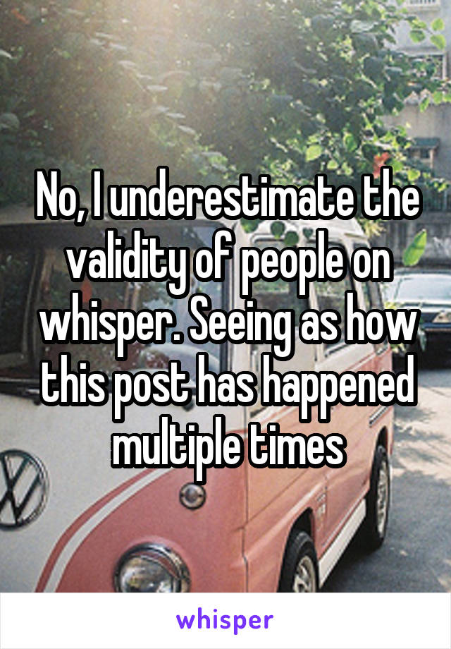 No, I underestimate the validity of people on whisper. Seeing as how this post has happened multiple times