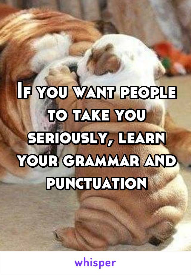 If you want people to take you seriously, learn your grammar and punctuation