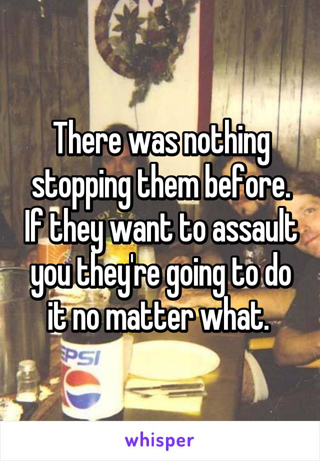 There was nothing stopping them before. If they want to assault you they're going to do it no matter what. 