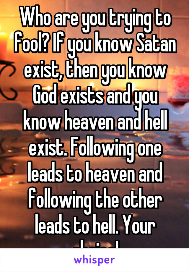 Who are you trying to fool? If you know Satan exist, then you know God exists and you know heaven and hell exist. Following one leads to heaven and following the other leads to hell. Your choice!