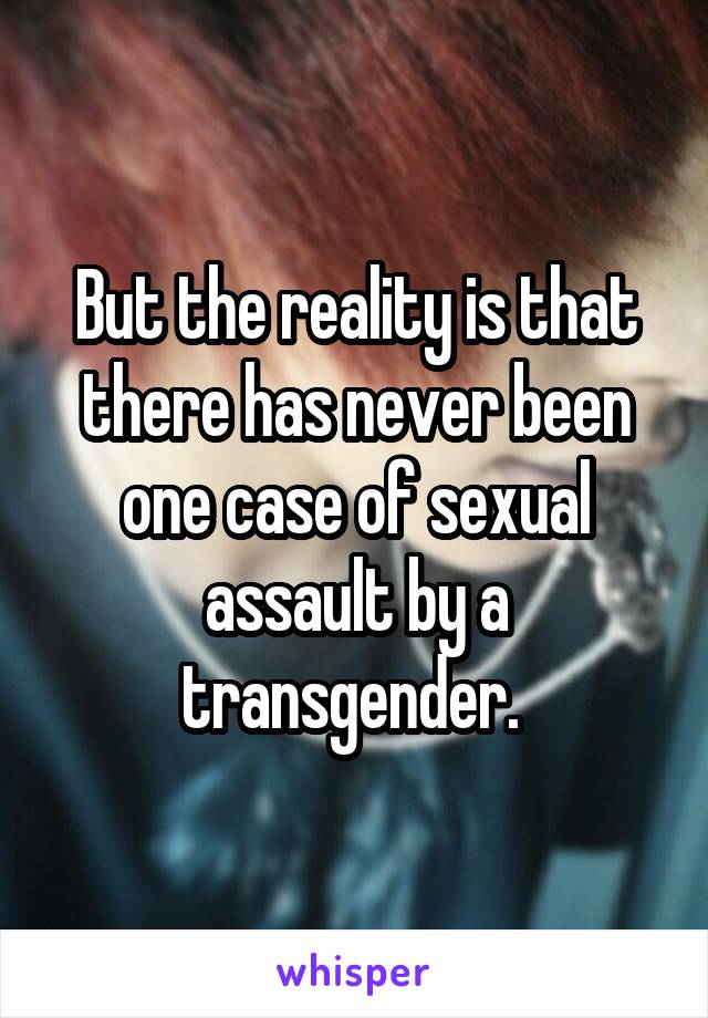 But the reality is that there has never been one case of sexual assault by a transgender. 