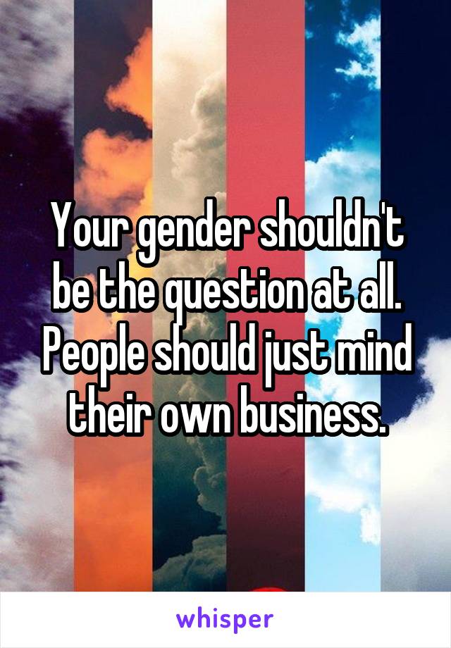 Your gender shouldn't be the question at all. People should just mind their own business.