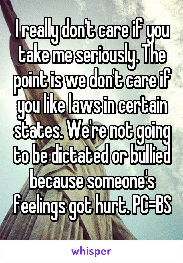 I really don't care if you take me seriously. The point is we don't care if you like laws in certain states. We're not going to be dictated or bullied because someone's feelings got hurt. PC=BS 