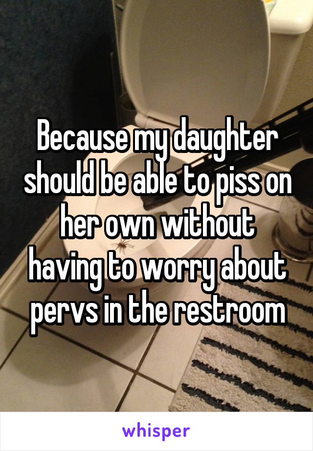 Because my daughter should be able to piss on her own without having to worry about pervs in the restroom