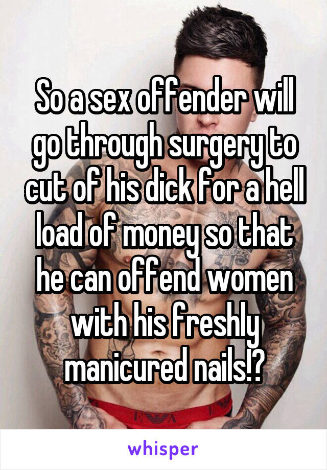 So a sex offender will go through surgery to cut of his dick for a hell load of money so that he can offend women with his freshly manicured nails!?