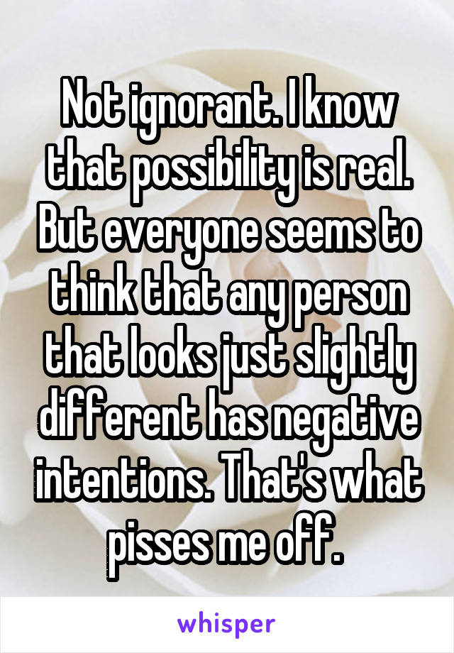 Not ignorant. I know that possibility is real. But everyone seems to think that any person that looks just slightly different has negative intentions. That's what pisses me off. 