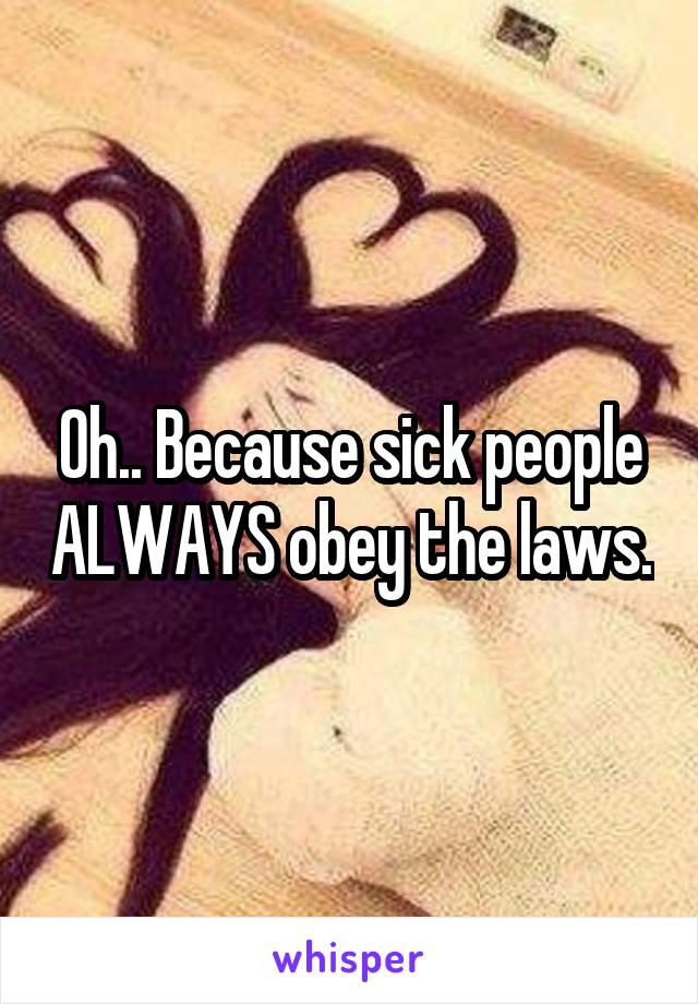 Oh.. Because sick people ALWAYS obey the laws.