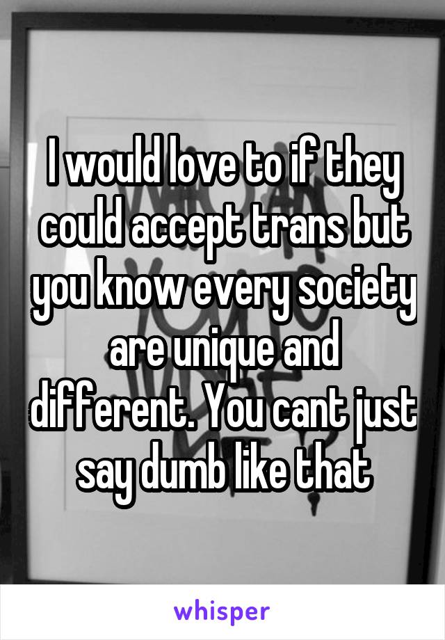 I would love to if they could accept trans but you know every society are unique and different. You cant just say dumb like that