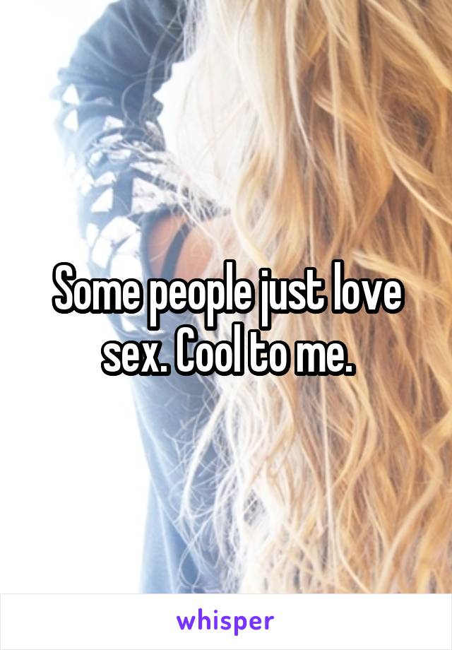 Some people just love sex. Cool to me.