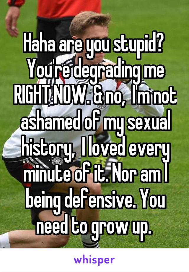 Haha are you stupid?  You're degrading me RIGHT NOW. & no,  I'm not ashamed of my sexual history,  I loved every minute of it. Nor am I being defensive. You need to grow up. 