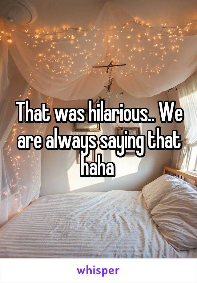 That was hilarious.. We are always saying that haha 