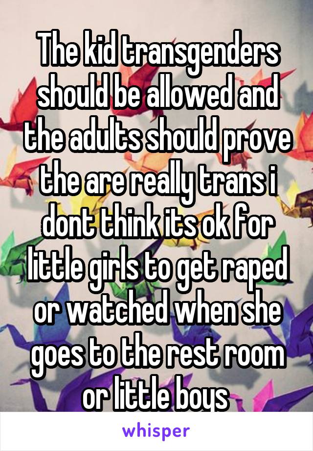 The kid transgenders should be allowed and the adults should prove the are really trans i dont think its ok for little girls to get raped or watched when she goes to the rest room or little boys 