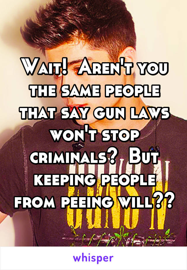 Wait!  Aren't you the same people that say gun laws won't stop criminals?  But keeping people from peeing will??