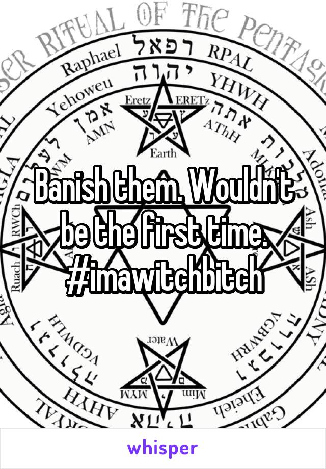Banish them. Wouldn't be the first time. #imawitchbitch