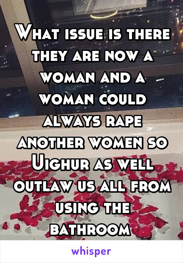 What issue is there they are now a woman and a woman could always rape another women so Uighur as well outlaw us all from using the bathroom 