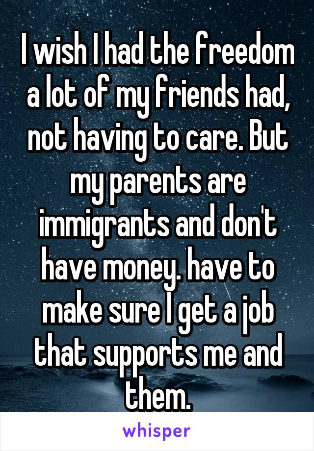 I wish I had the freedom a lot of my friends had, not having to care. But my parents are immigrants and don't have money. have to make sure I get a job that supports me and them.