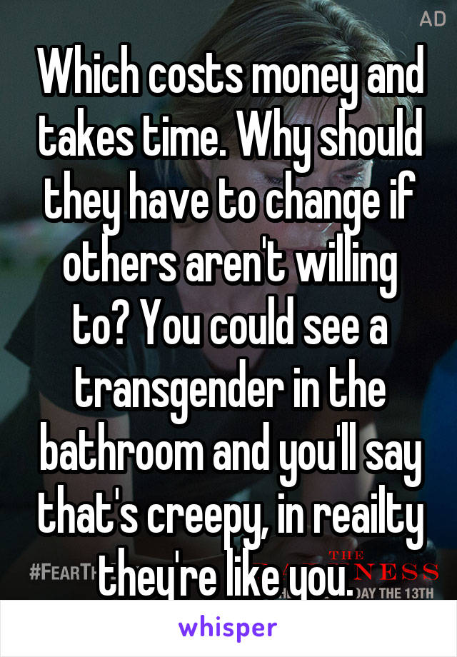 Which costs money and takes time. Why should they have to change if others aren't willing to? You could see a transgender in the bathroom and you'll say that's creepy, in reailty they're like you. 