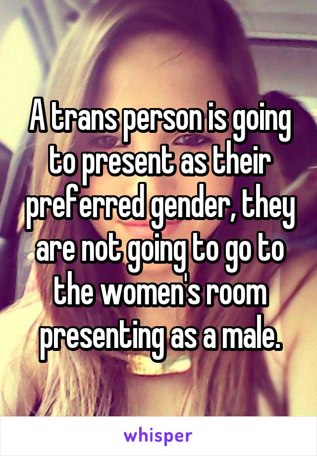 A trans person is going to present as their preferred gender, they are not going to go to the women's room presenting as a male.