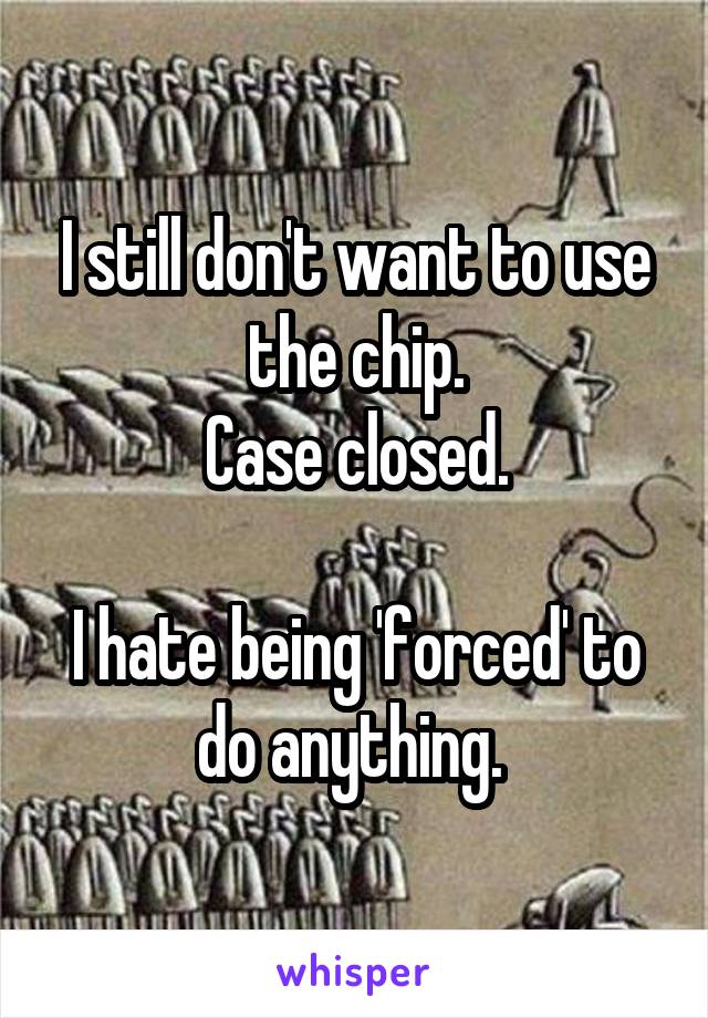 I still don't want to use the chip.
Case closed.

I hate being 'forced' to do anything. 