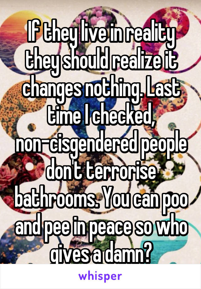 If they live in reality they should realize it changes nothing. Last time I checked, non-cisgendered people don't terrorise bathrooms. You can poo and pee in peace so who gives a damn?