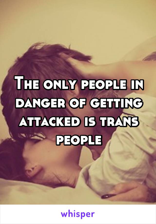 The only people in danger of getting attacked is trans people