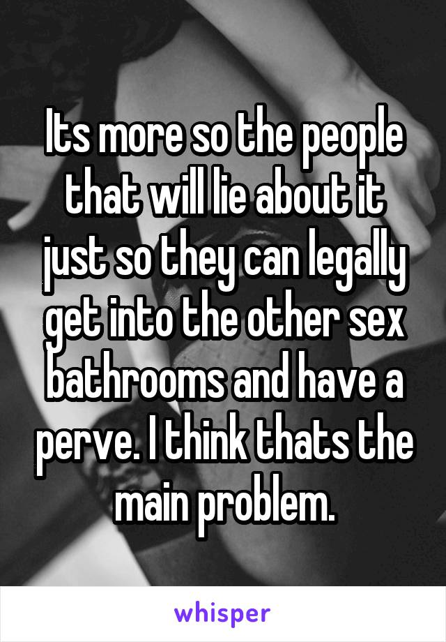 Its more so the people that will lie about it just so they can legally get into the other sex bathrooms and have a perve. I think thats the main problem.