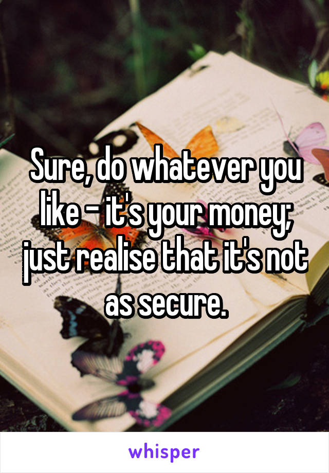 Sure, do whatever you like - it's your money; just realise that it's not as secure.