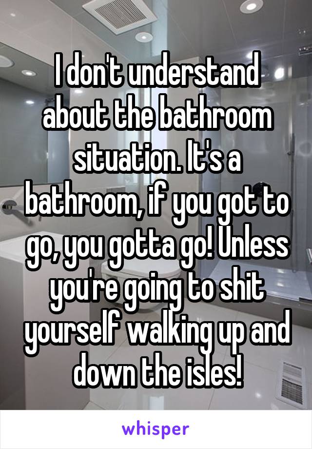 I don't understand about the bathroom situation. It's a bathroom, if you got to go, you gotta go! Unless you're going to shit yourself walking up and down the isles!