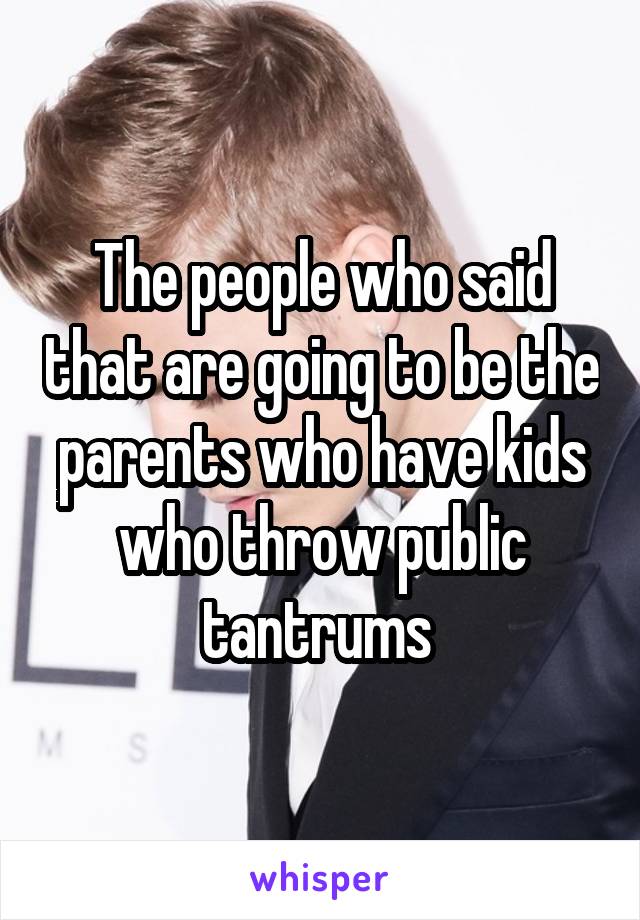 The people who said that are going to be the parents who have kids who throw public tantrums 