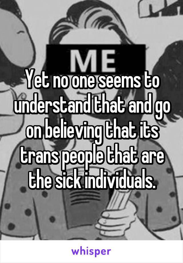 Yet no one seems to understand that and go on believing that its trans people that are the sick individuals.