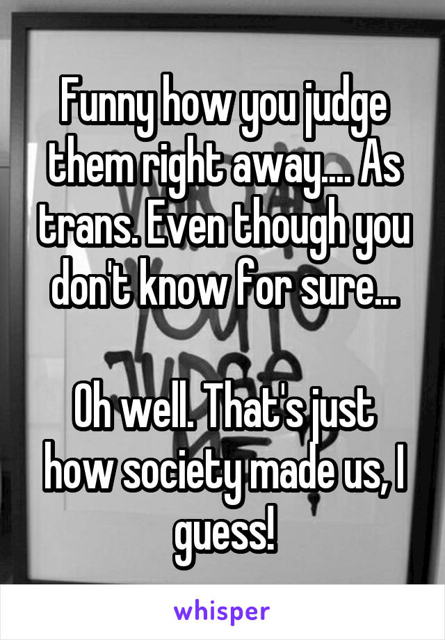 Funny how you judge them right away.... As trans. Even though you don't know for sure...

Oh well. That's just how society made us, I guess!