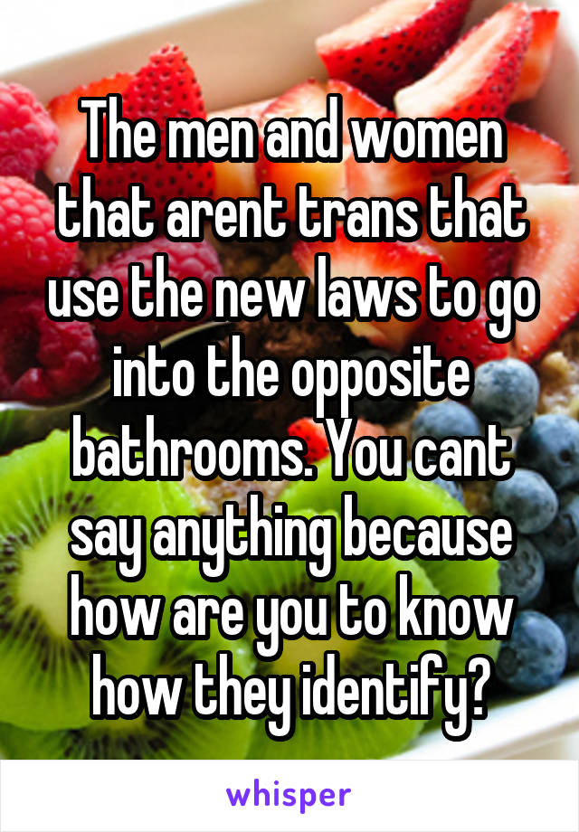 The men and women that arent trans that use the new laws to go into the opposite bathrooms. You cant say anything because how are you to know how they identify?