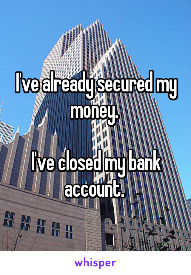 I've already secured my money. 

I've closed my bank account. 