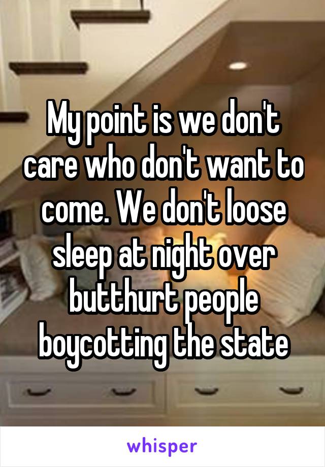 My point is we don't care who don't want to come. We don't loose sleep at night over butthurt people boycotting the state