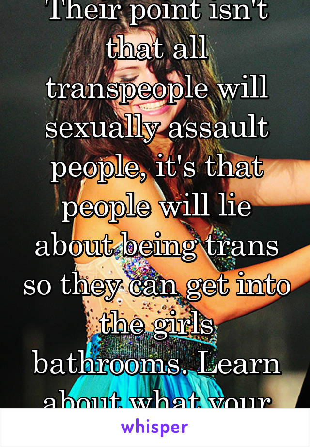 Their point isn't that all transpeople will sexually assault people, it's that people will lie about being trans so they can get into the girls bathrooms. Learn about what your Saying or STFU.